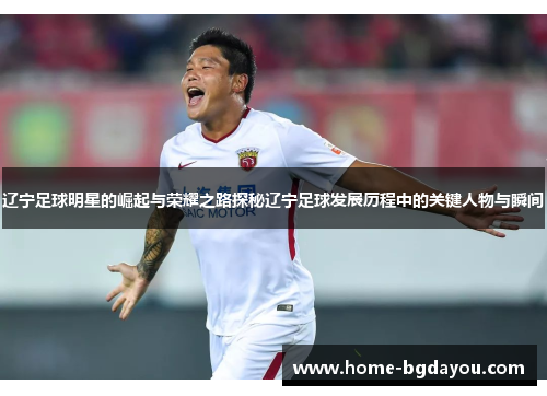 辽宁足球明星的崛起与荣耀之路探秘辽宁足球发展历程中的关键人物与瞬间