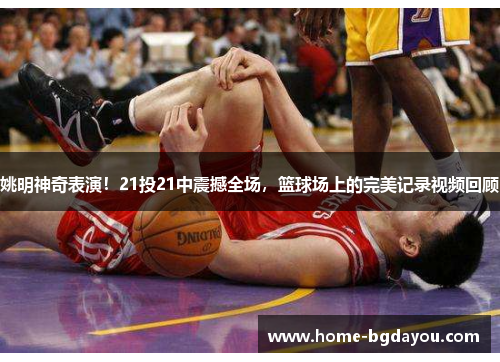 姚明神奇表演！21投21中震撼全场，篮球场上的完美记录视频回顾
