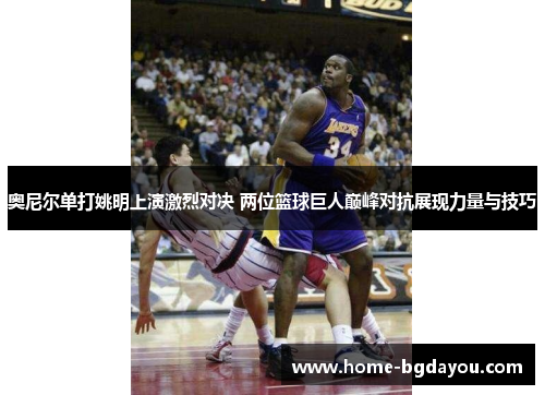 奥尼尔单打姚明上演激烈对决 两位篮球巨人巅峰对抗展现力量与技巧
