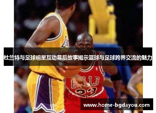 杜兰特与足球明星互动幕后故事揭示篮球与足球跨界交流的魅力