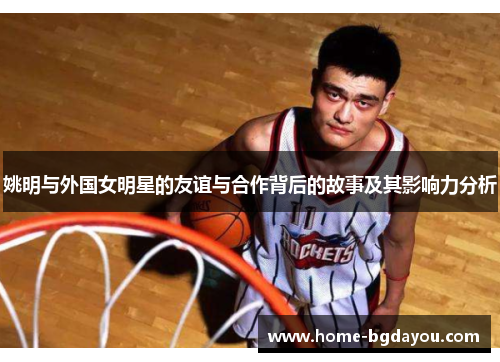 姚明与外国女明星的友谊与合作背后的故事及其影响力分析