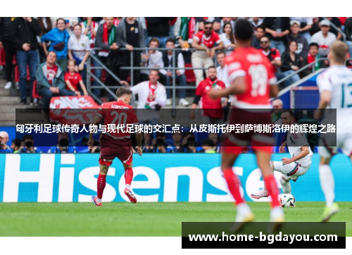 匈牙利足球传奇人物与现代足球的交汇点：从皮斯托伊到萨博斯洛伊的辉煌之路