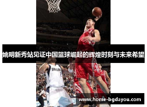 姚明新秀站见证中国篮球崛起的辉煌时刻与未来希望