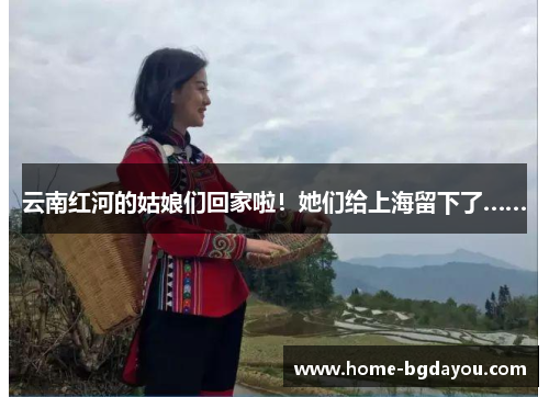 云南红河的姑娘们回家啦！她们给上海留下了……